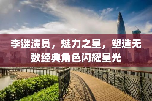 李键演员，魅力之星，塑造无数经典角色闪耀星光