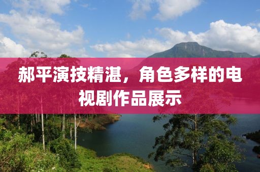郝平演技精湛，角色多样的电视剧作品展示