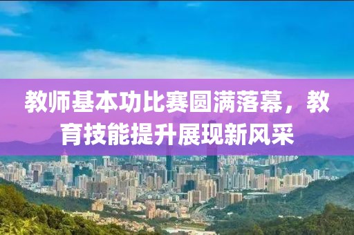 教师基本功比赛圆满落幕，教育技能提升展现新风采