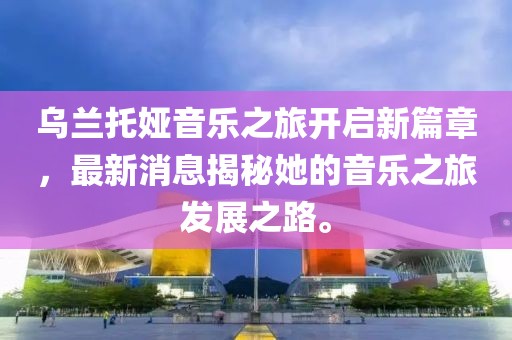 乌兰托娅音乐之旅开启新篇章，最新消息揭秘她的音乐之旅发展之路。