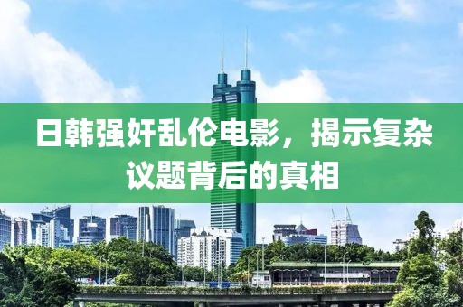 日韩强奸乱伦电影，揭示复杂议题背后的真相
