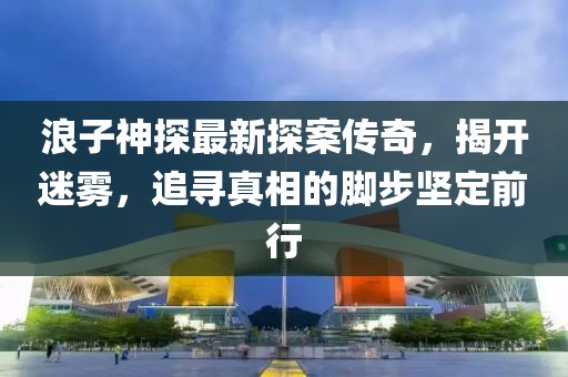 浪子神探最新探案传奇，揭开迷雾，追寻真相的脚步坚定前行