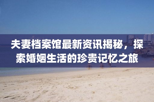 夫妻档案馆最新资讯揭秘，探索婚姻生活的珍贵记忆之旅