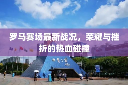 罗马赛场最新战况，荣耀与挫折的热血碰撞