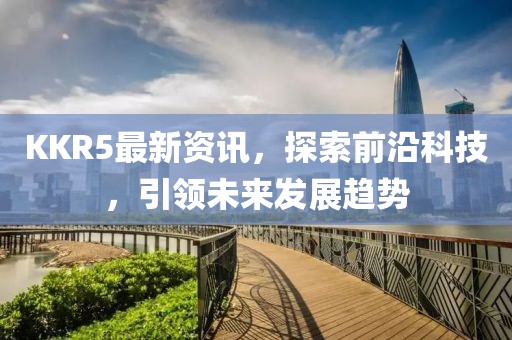 KKR5最新资讯，探索前沿科技，引领未来发展趋势