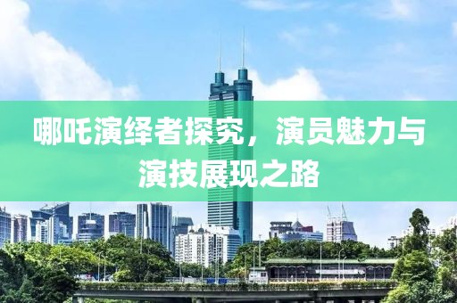 哪吒演绎者探究，演员魅力与演技展现之路