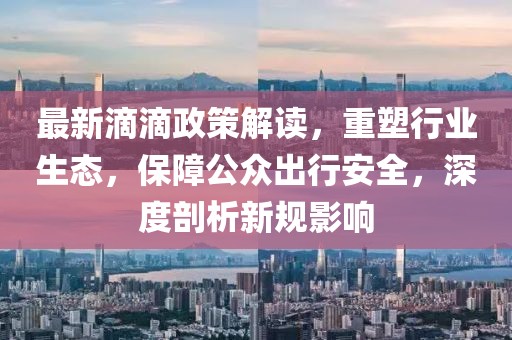 最新滴滴政策解读，重塑行业生态，保障公众出行安全，深度剖析新规影响