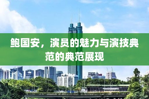 鲍国安，演员的魅力与演技典范的典范展现