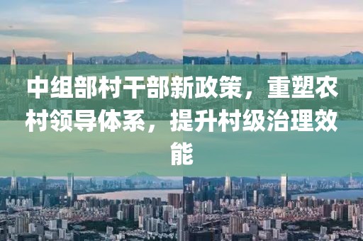 中组部村干部新政策，重塑农村领导体系，提升村级治理效能