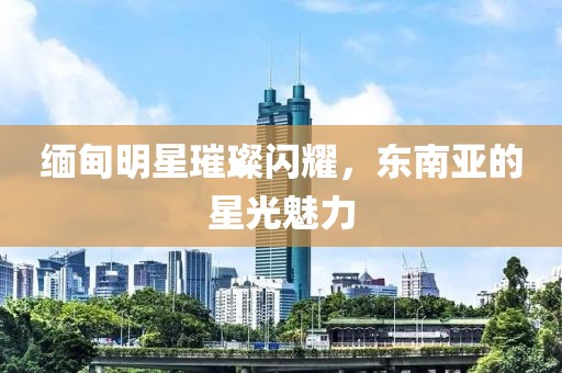 缅甸明星璀璨闪耀，东南亚的星光魅力