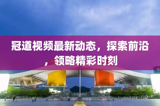 冠道视频最新动态，探索前沿，领略精彩时刻