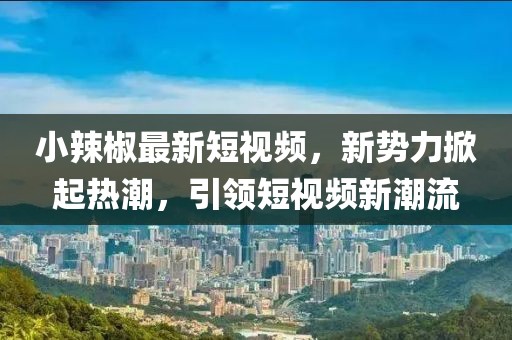 小辣椒最新短视频，新势力掀起热潮，引领短视频新潮流