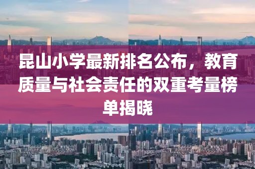 昆山小学最新排名公布，教育质量与社会责任的双重考量榜单揭晓