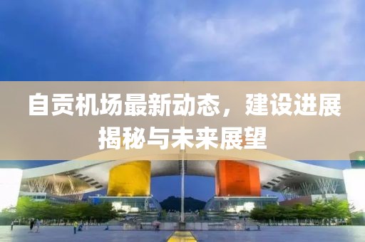 自贡机场最新动态，建设进展揭秘与未来展望