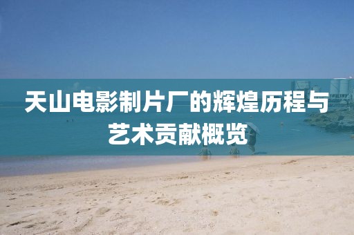 天山电影制片厂的辉煌历程与艺术贡献概览