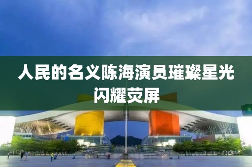 人民的名义陈海演员璀璨星光闪耀荧屏
