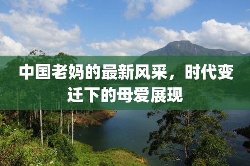 中国老妈的最新风采，时代变迁下的母爱展现