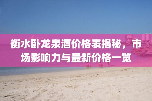 衡水卧龙泉酒价格表揭秘，市场影响力与最新价格一览