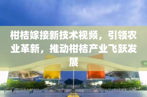 柑桔嫁接新技术视频，引领农业革新，推动柑桔产业飞跃发展