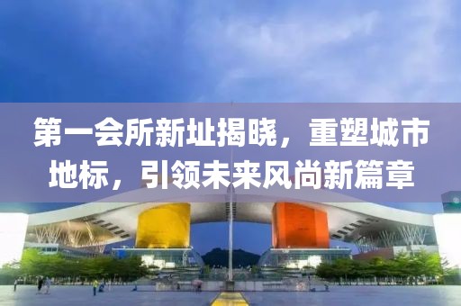 第一会所新址揭晓，重塑城市地标，引领未来风尚新篇章