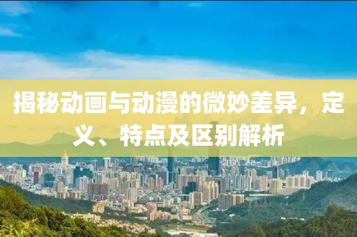 揭秘动画与动漫的微妙差异，定义、特点及区别解析
