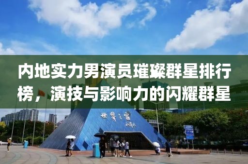 内地实力男演员璀璨群星排行榜，演技与影响力的闪耀群星