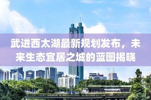 武进西太湖最新规划发布，未来生态宜居之城的蓝图揭晓