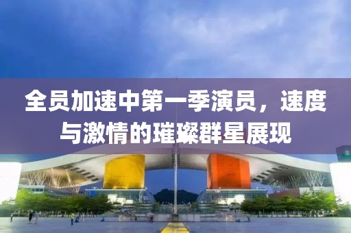 全员加速中第一季演员，速度与激情的璀璨群星展现