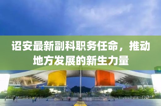 诏安最新副科职务任命，推动地方发展的新生力量