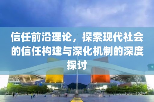 信任前沿理论，探索现代社会的信任构建与深化机制的深度探讨