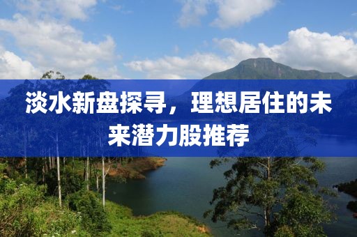 淡水新盘探寻，理想居住的未来潜力股推荐