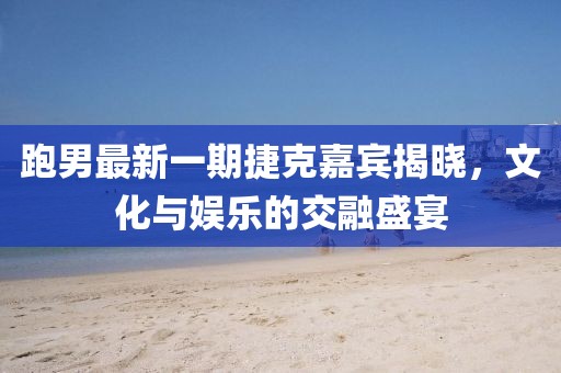 跑男最新一期捷克嘉宾揭晓，文化与娱乐的交融盛宴
