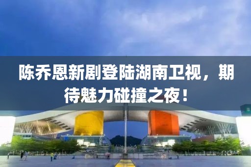 陈乔恩新剧登陆湖南卫视，期待魅力碰撞之夜！
