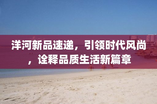 洋河新品速递，引领时代风尚，诠释品质生活新篇章