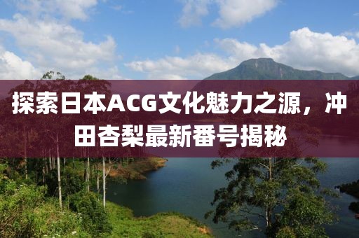 探索日本ACG文化魅力之源，冲田杏梨最新番号揭秘