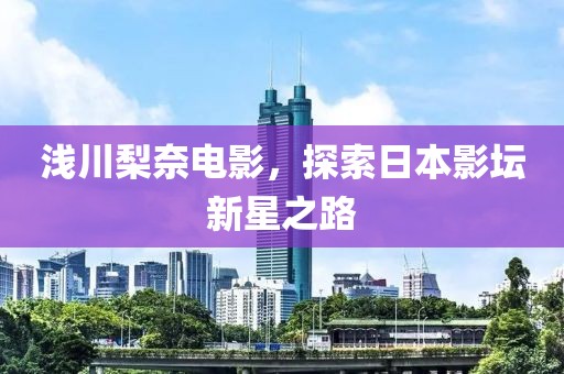 浅川梨奈电影，探索日本影坛新星之路