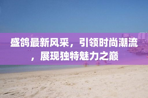 盛鸽最新风采，引领时尚潮流，展现独特魅力之巅