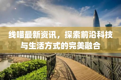 线喵最新资讯，探索前沿科技与生活方式的完美融合