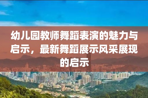幼儿园教师舞蹈表演的魅力与启示，最新舞蹈展示风采展现的启示