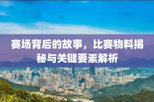 赛场背后的故事，比赛物料揭秘与关键要素解析
