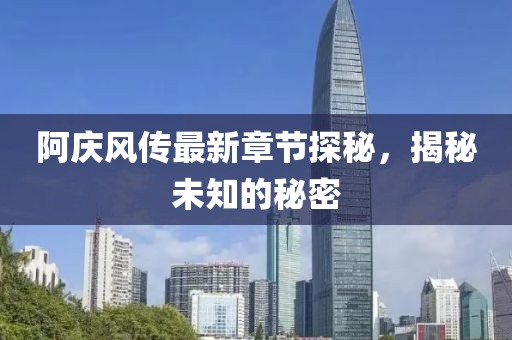 阿庆风传最新章节探秘，揭秘未知的秘密