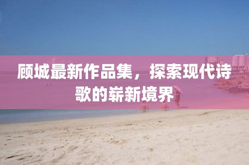 顾城最新作品集，探索现代诗歌的崭新境界