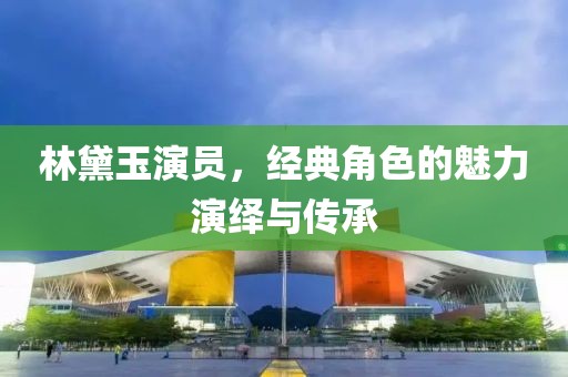 林黛玉演员，经典角色的魅力演绎与传承