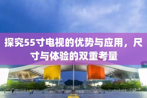 探究55寸电视的优势与应用，尺寸与体验的双重考量