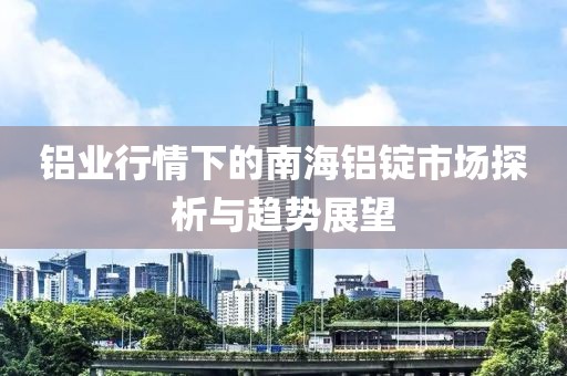 铝业行情下的南海铝锭市场探析与趋势展望