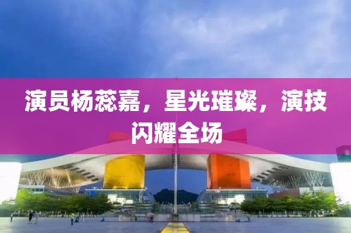 演员杨蕊嘉，星光璀璨，演技闪耀全场