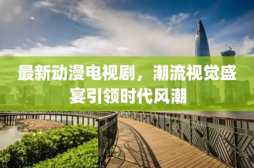 最新动漫电视剧，潮流视觉盛宴引领时代风潮