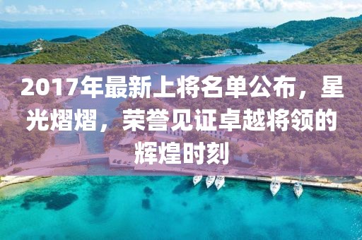 2017年最新上将名单公布，星光熠熠，荣誉见证卓越将领的辉煌时刻