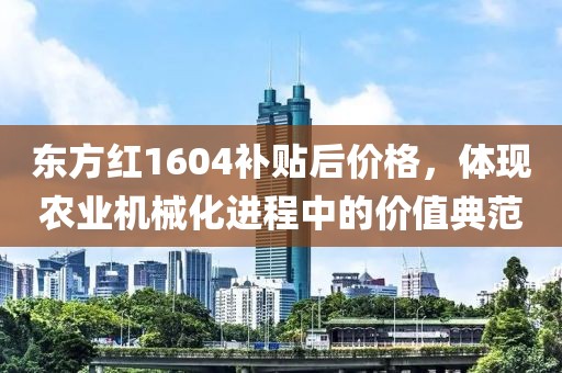 东方红1604补贴后价格，体现农业机械化进程中的价值典范