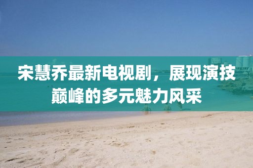 宋慧乔最新电视剧，展现演技巅峰的多元魅力风采